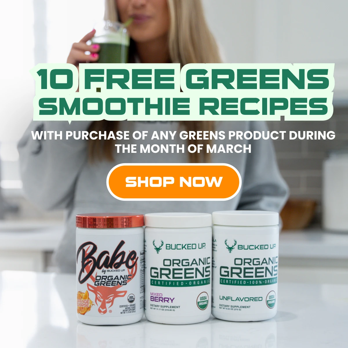 Greens Promo - Text says "10 free greens smoothie recipes with purchase of any greens product during the month of march" and the button says "shop now".  Background is of a woman drinking bucked up greens, and foreground has product im